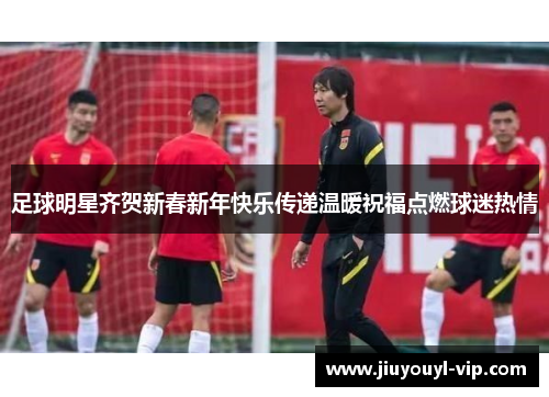 足球明星齐贺新春新年快乐传递温暖祝福点燃球迷热情