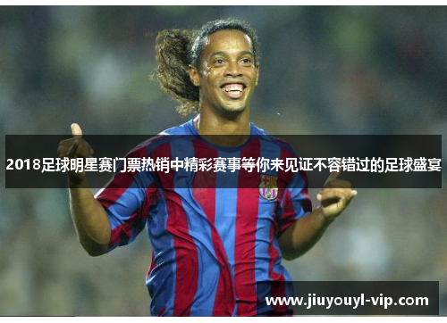 2018足球明星赛门票热销中精彩赛事等你来见证不容错过的足球盛宴