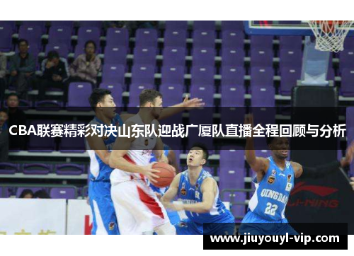 CBA联赛精彩对决山东队迎战广厦队直播全程回顾与分析